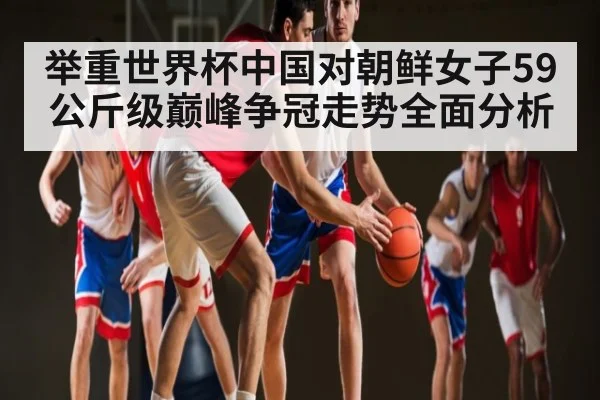 举重世界杯中国对朝鲜女子59公斤级巅峰争冠走势全面分析